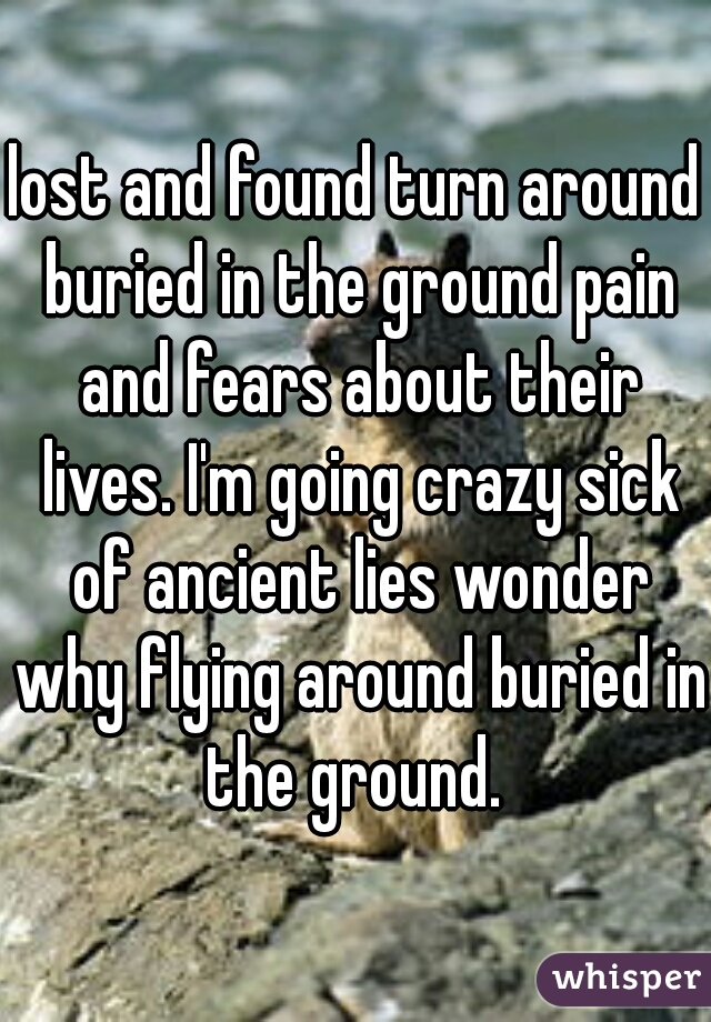 lost and found turn around buried in the ground pain and fears about their lives. I'm going crazy sick of ancient lies wonder why flying around buried in the ground. 