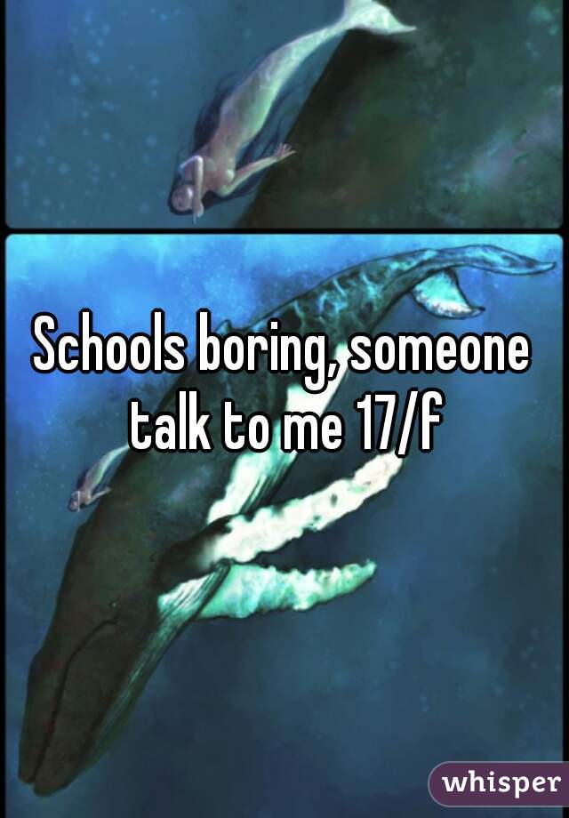 Schools boring, someone talk to me 17/f