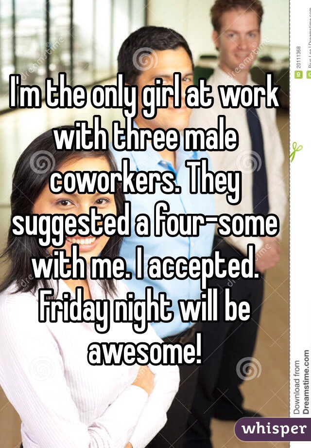 I'm the only girl at work with three male coworkers. They suggested a four-some with me. I accepted. Friday night will be awesome! 