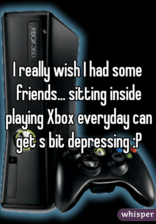 I really wish I had some friends... sitting inside playing Xbox everyday can get s bit depressing :P