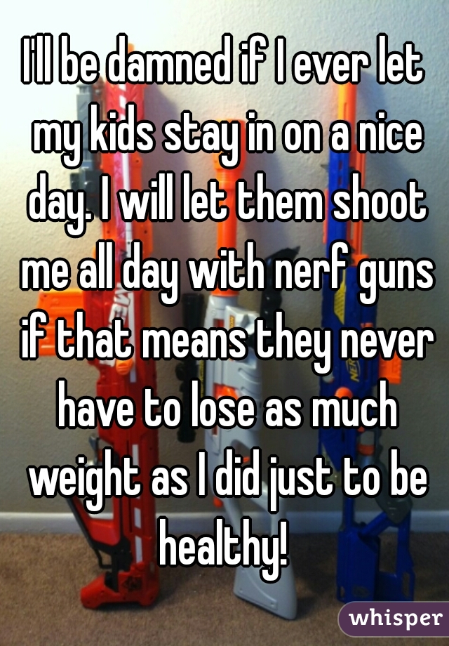 I'll be damned if I ever let my kids stay in on a nice day. I will let them shoot me all day with nerf guns if that means they never have to lose as much weight as I did just to be healthy! 