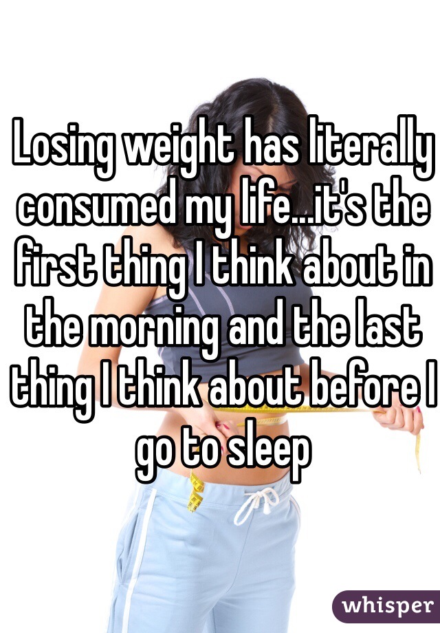 Losing weight has literally consumed my life...it's the first thing I think about in the morning and the last thing I think about before I go to sleep