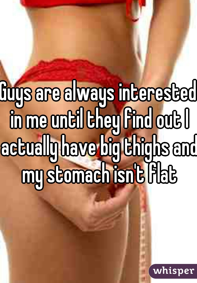 Guys are always interested in me until they find out I actually have big thighs and my stomach isn't flat