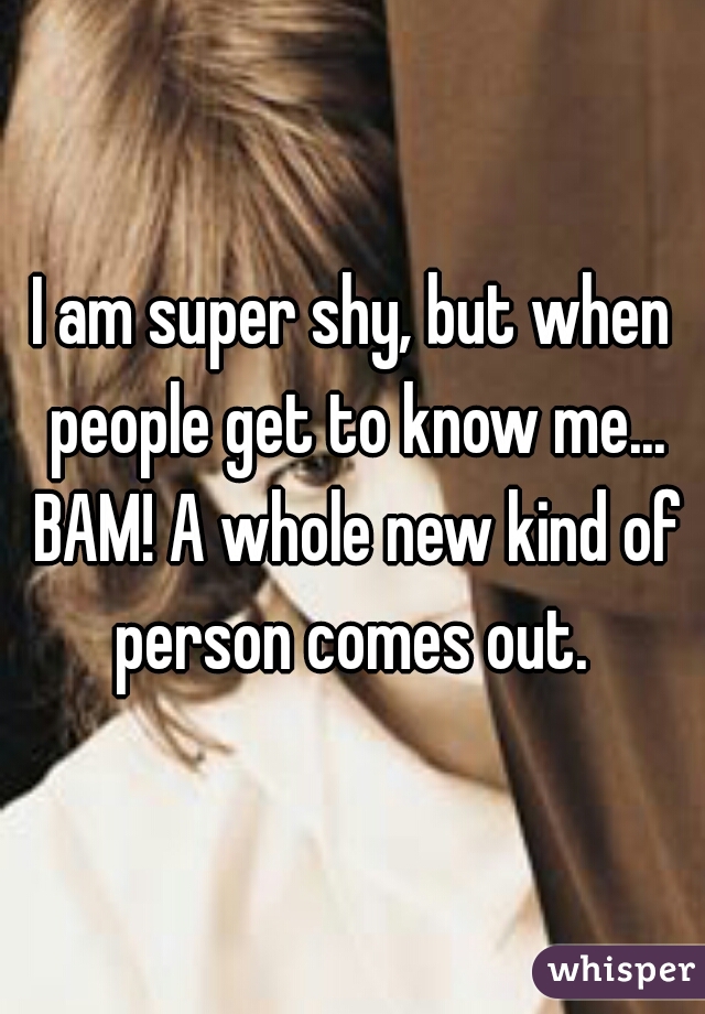 I am super shy, but when people get to know me... BAM! A whole new kind of person comes out. 