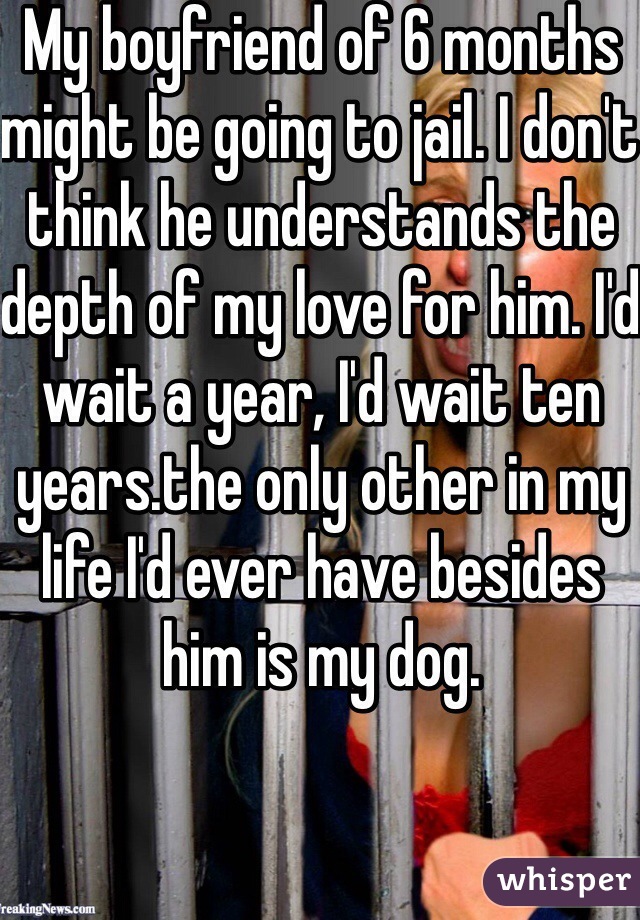 My boyfriend of 6 months might be going to jail. I don't think he understands the depth of my love for him. I'd wait a year, I'd wait ten years.the only other in my life I'd ever have besides him is my dog. 