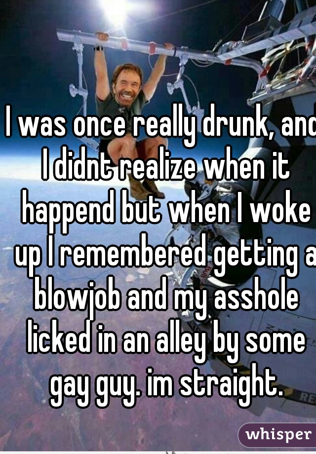 I was once really drunk, and I didnt realize when it happend but when I woke up I remembered getting a blowjob and my asshole licked in an alley by some gay guy. im straight.