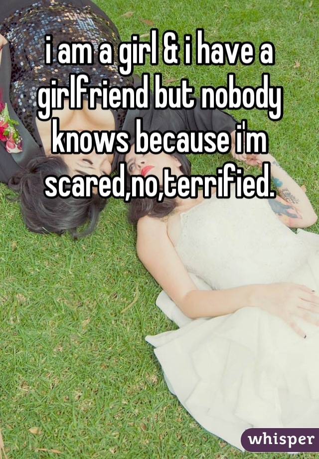 i am a girl & i have a girlfriend but nobody knows because i'm scared,no,terrified.