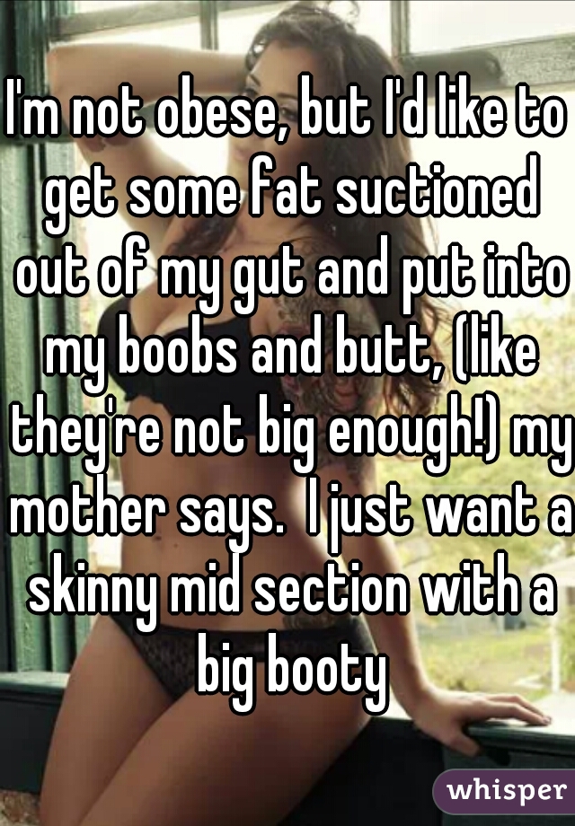 I'm not obese, but I'd like to get some fat suctioned out of my gut and put into my boobs and butt, (like they're not big enough!) my mother says.  I just want a skinny mid section with a big booty