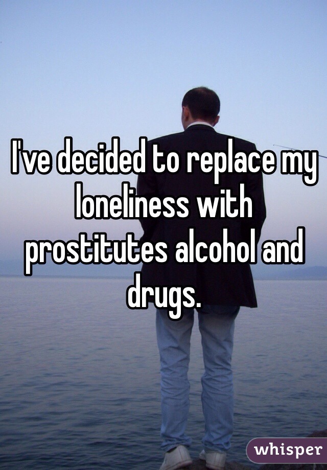 I've decided to replace my loneliness with prostitutes alcohol and drugs.  