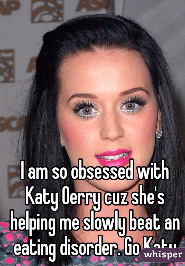 I am so obsessed with Katy Oerry cuz she's helping me slowly beat an eating disorder. Go Katy