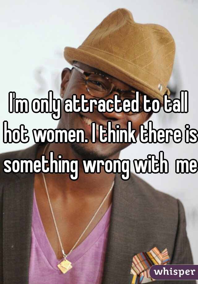 I'm only attracted to tall hot women. I think there is something wrong with  me!