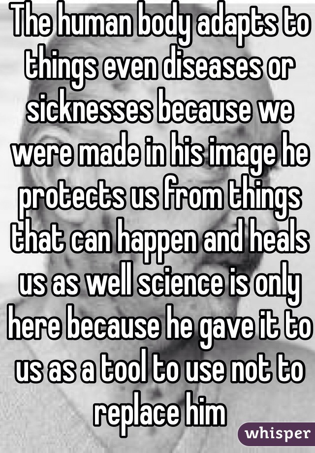 The human body adapts to things even diseases or sicknesses because we were made in his image he protects us from things that can happen and heals us as well science is only here because he gave it to us as a tool to use not to replace him 