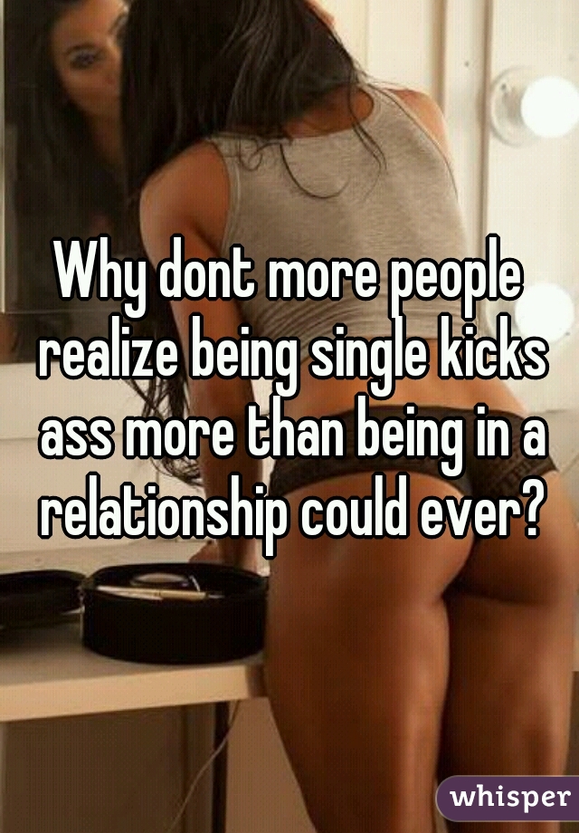 Why dont more people realize being single kicks ass more than being in a relationship could ever?