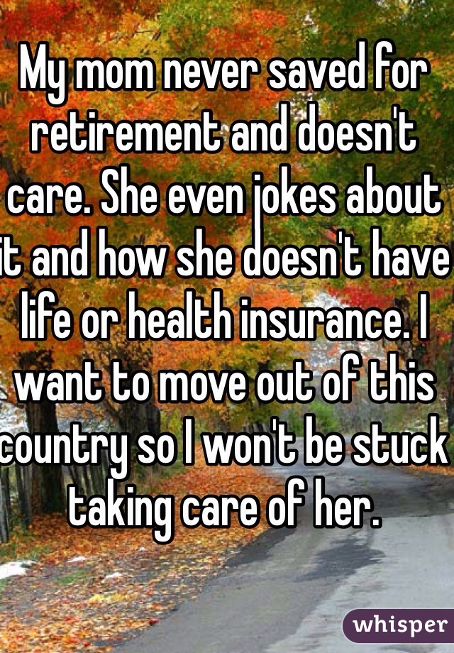 My mom never saved for retirement and doesn't care. She even jokes about it and how she doesn't have life or health insurance. I want to move out of this country so I won't be stuck taking care of her. 