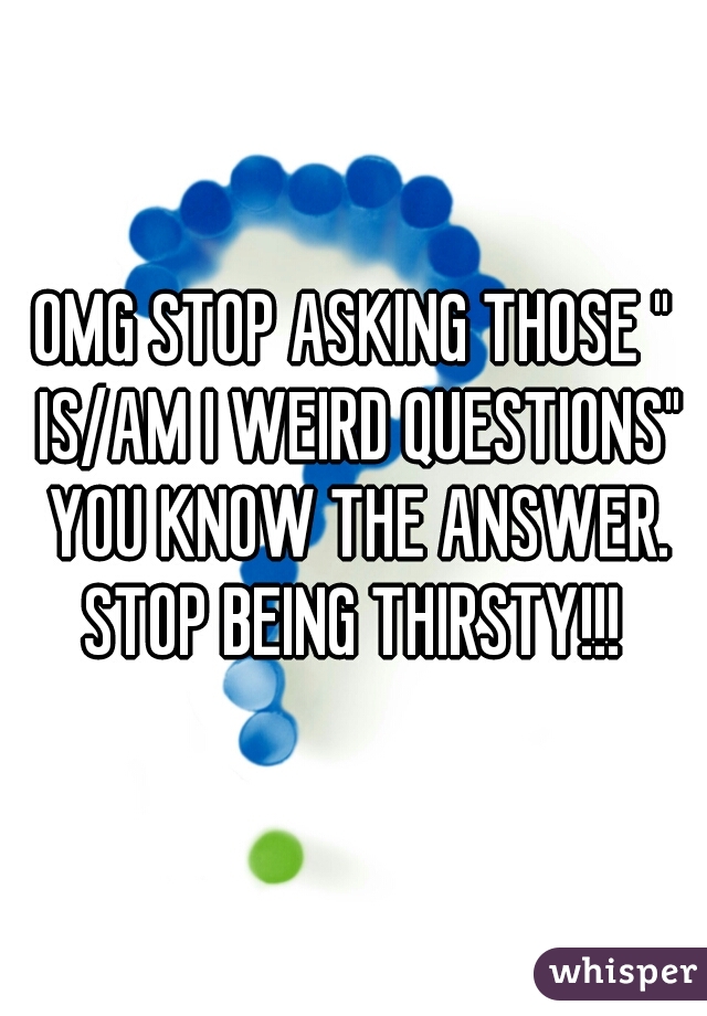 OMG STOP ASKING THOSE " IS/AM I WEIRD QUESTIONS" YOU KNOW THE ANSWER. STOP BEING THIRSTY!!! 