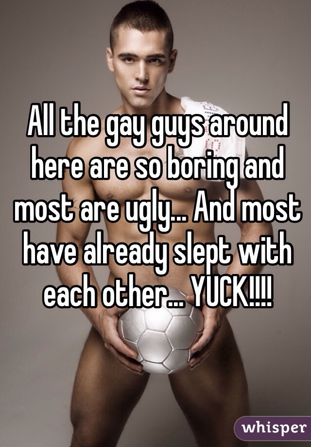 All the gay guys around here are so boring and most are ugly... And most have already slept with each other... YUCK!!!!