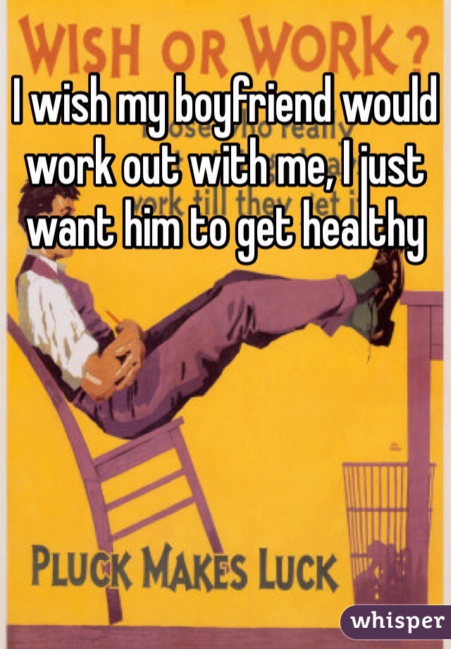 I wish my boyfriend would work out with me, I just want him to get healthy 