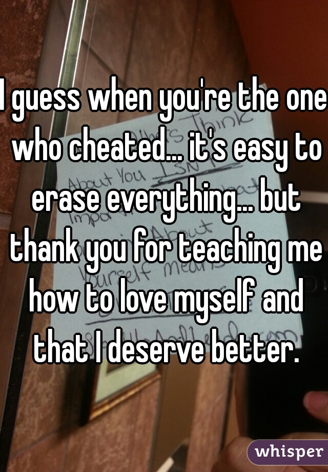 I guess when you're the one who cheated... it's easy to erase everything... but thank you for teaching me how to love myself and that I deserve better.