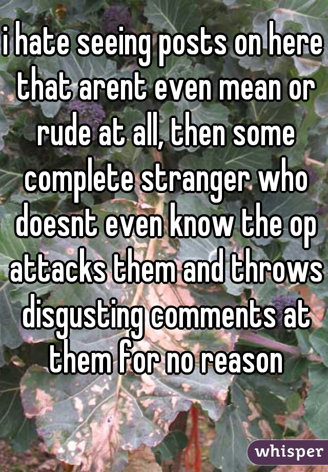 i hate seeing posts on here that arent even mean or rude at all, then some complete stranger who doesnt even know the op attacks them and throws disgusting comments at them for no reason whatsoever.😔