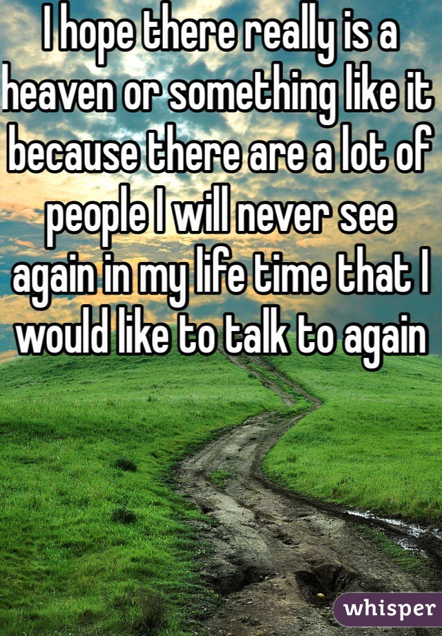 I hope there really is a heaven or something like it because there are a lot of people I will never see again in my life time that I would like to talk to again