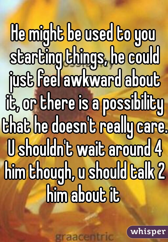 He might be used to you starting things, he could just feel awkward about it, or there is a possibility that he doesn't really care. U shouldn't wait around 4 him though, u should talk 2 him about it 