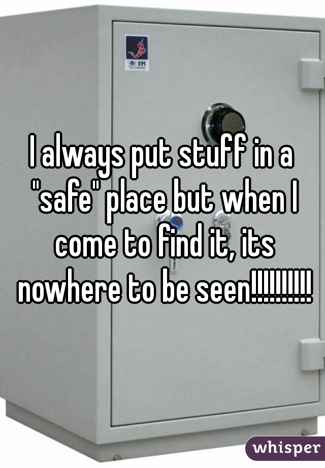 I always put stuff in a "safe" place but when I come to find it, its nowhere to be seen!!!!!!!!!!