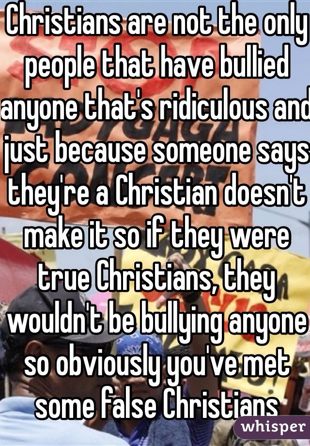 Christians are not the only people that have bullied anyone that's ridiculous and just because someone says they're a Christian doesn't make it so if they were true Christians, they wouldn't be bullying anyone so obviously you've met some false Christians 