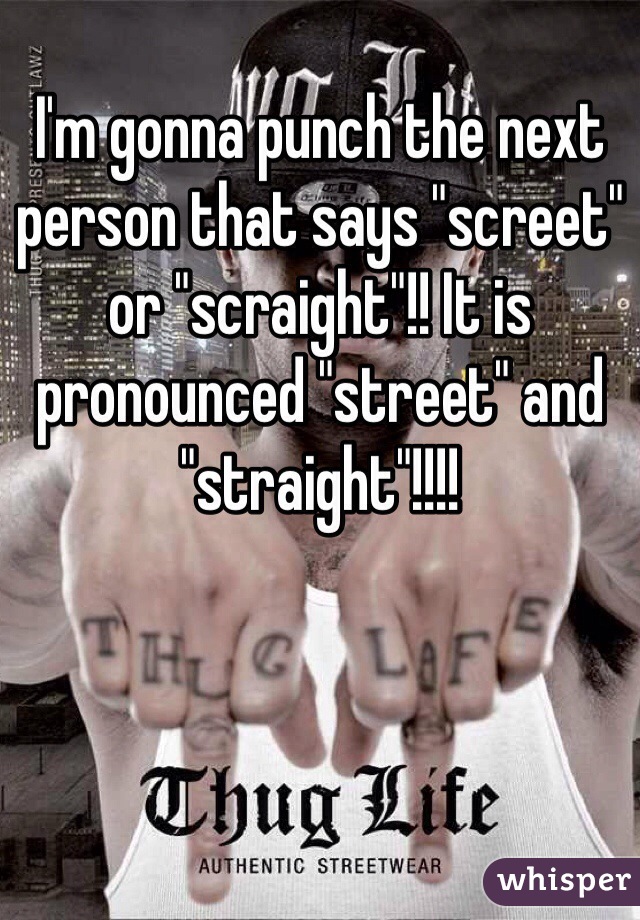 I'm gonna punch the next person that says "screet" or "scraight"!! It is pronounced "street" and "straight"!!!!