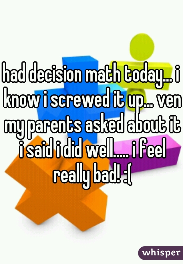 had decision math today... i know i screwed it up... ven my parents asked about it i said i did well..... i feel really bad! :(