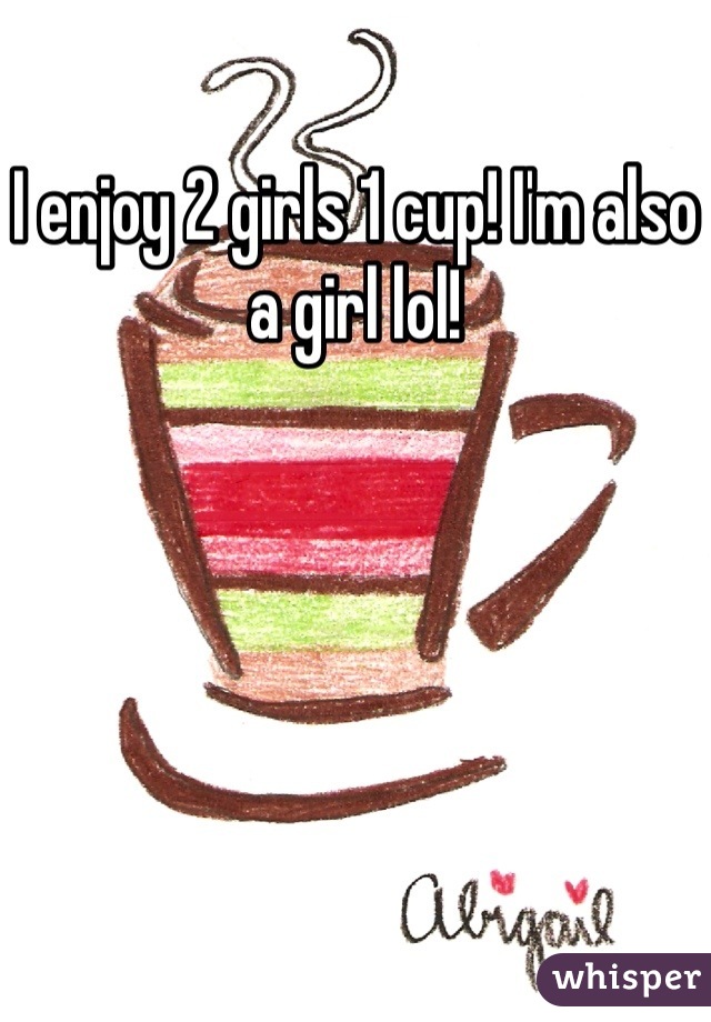 I enjoy 2 girls 1 cup! I'm also a girl lol!
