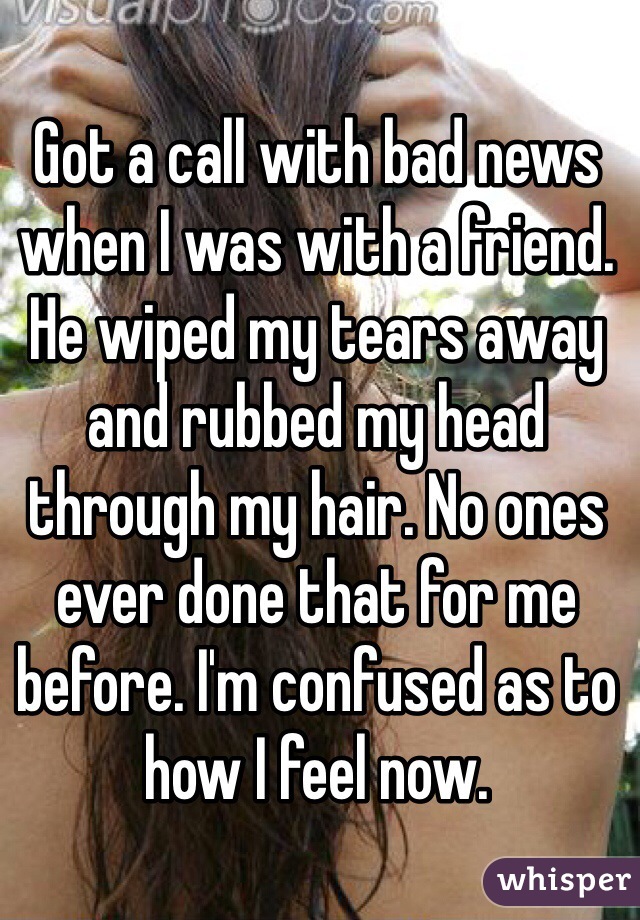 Got a call with bad news when I was with a friend. He wiped my tears away and rubbed my head through my hair. No ones ever done that for me before. I'm confused as to how I feel now.