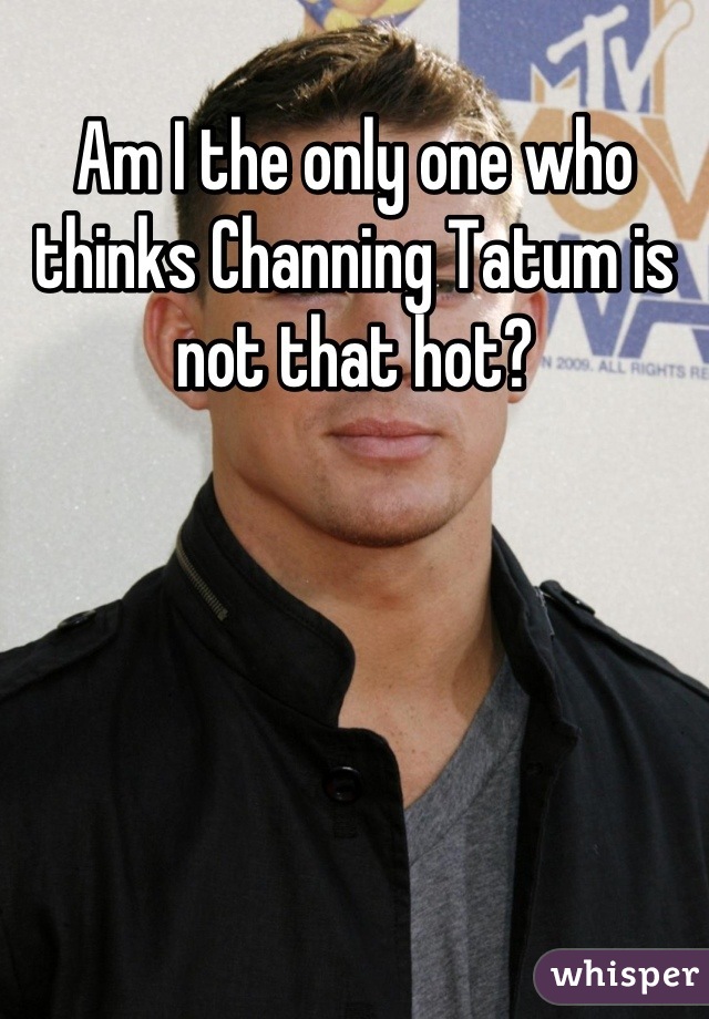 Am I the only one who thinks Channing Tatum is not that hot?