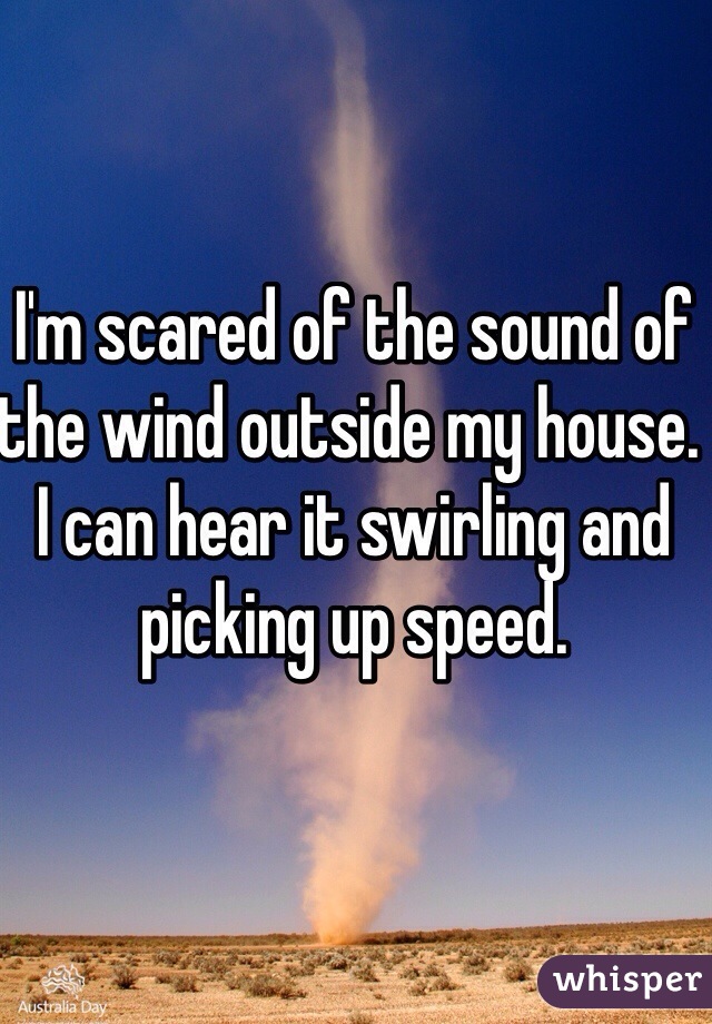 I'm scared of the sound of the wind outside my house. I can hear it swirling and picking up speed. 