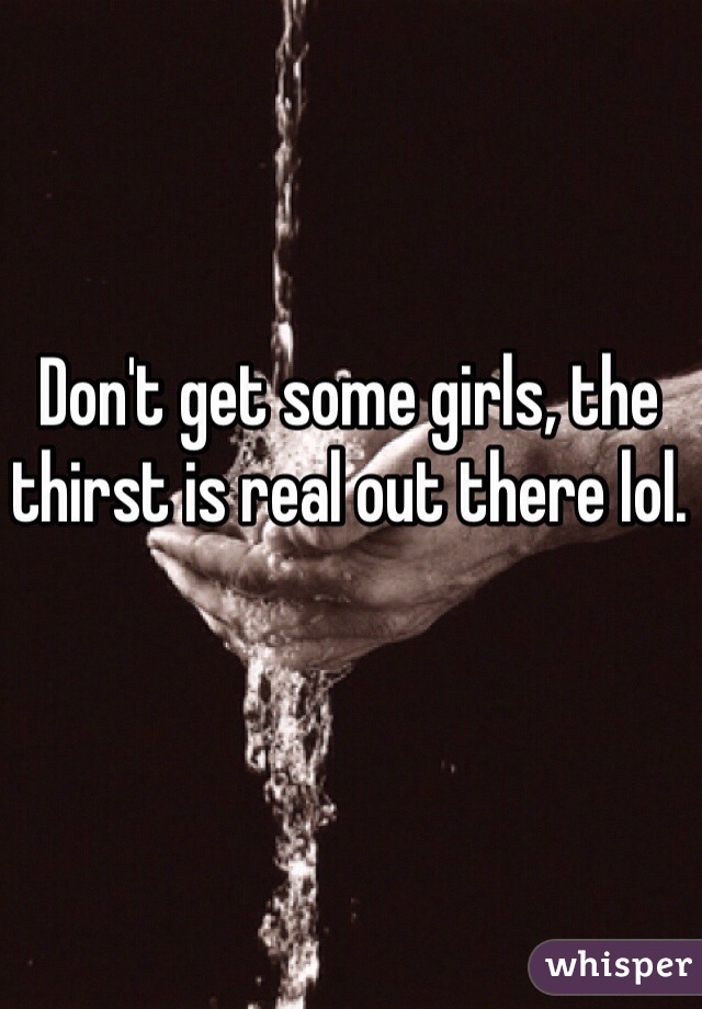 Don't get some girls, the thirst is real out there lol.