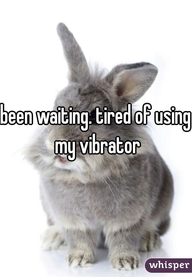 been waiting. tired of using my vibrator