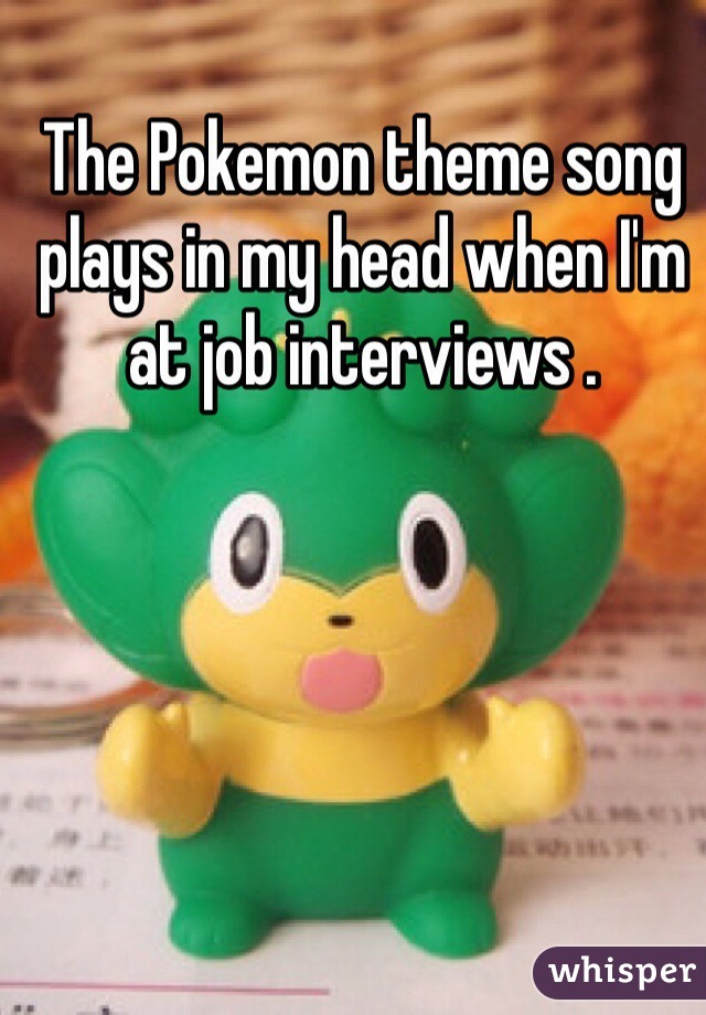 The Pokemon theme song plays in my head when I'm at job interviews . 