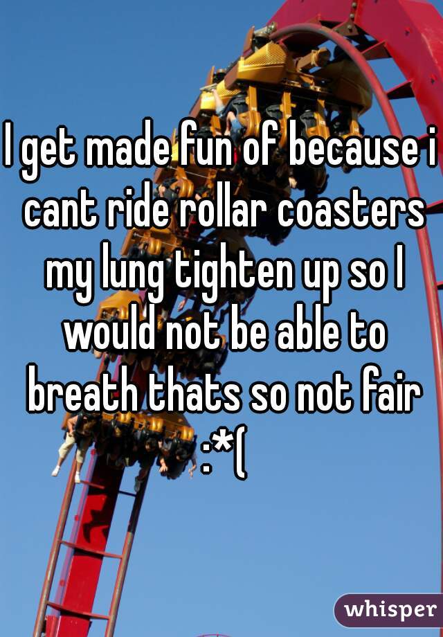 I get made fun of because i cant ride rollar coasters my lung tighten up so I would not be able to breath thats so not fair :*(
