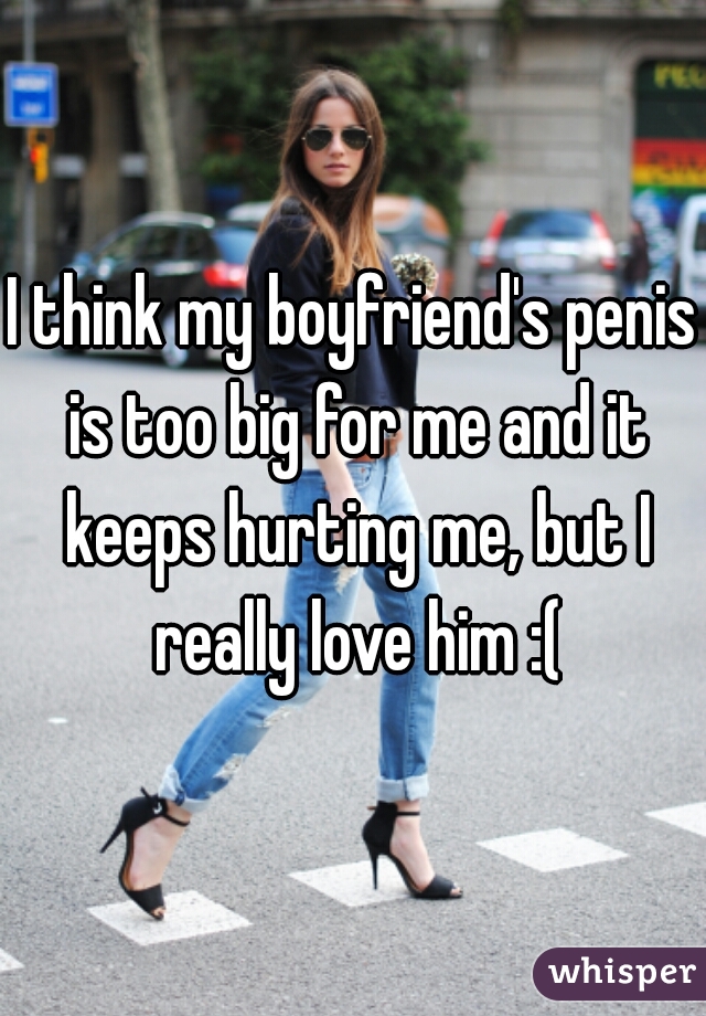 I think my boyfriend's penis is too big for me and it keeps hurting me, but I really love him :(
