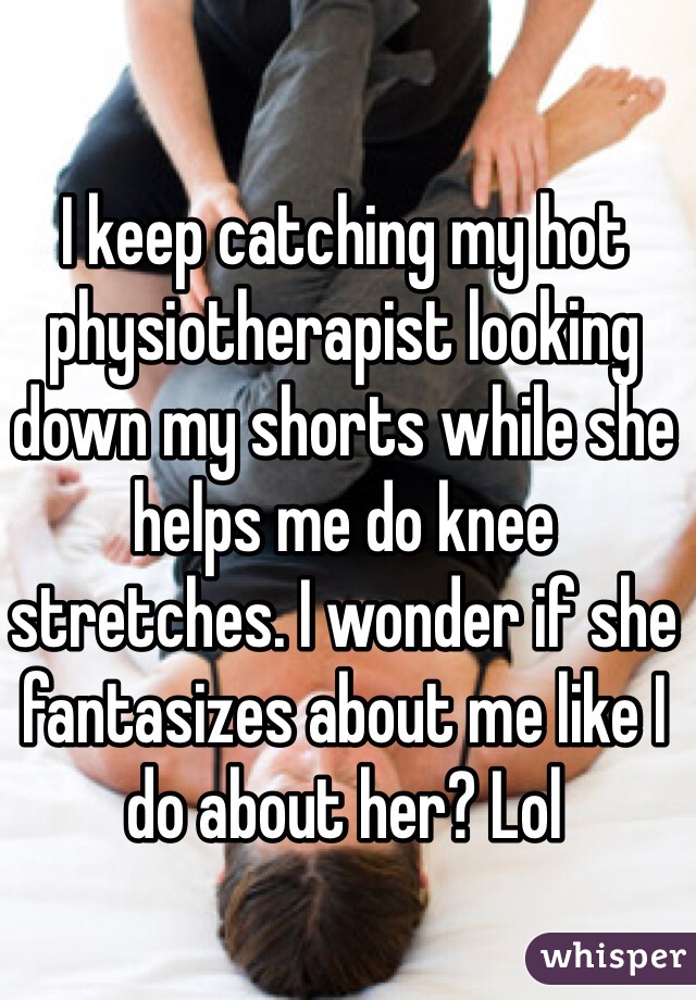 I keep catching my hot physiotherapist looking down my shorts while she helps me do knee stretches. I wonder if she fantasizes about me like I do about her? Lol