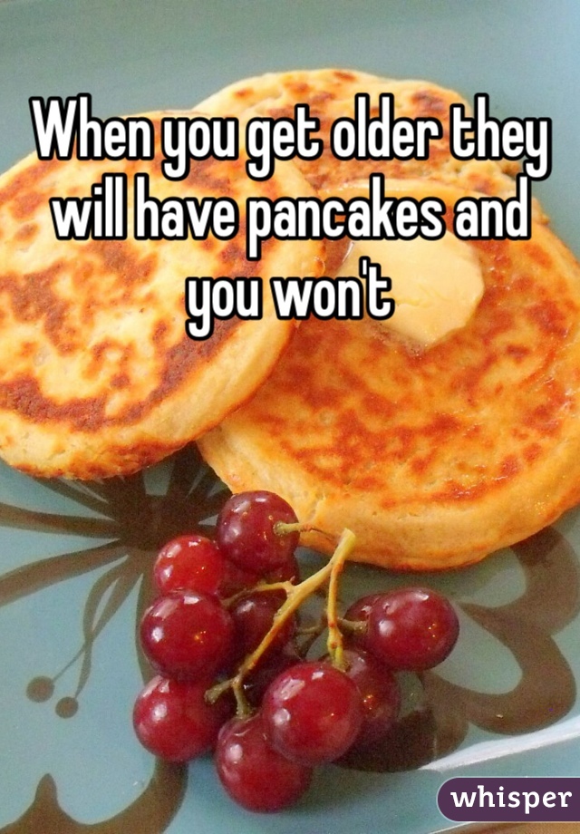 When you get older they will have pancakes and you won't 