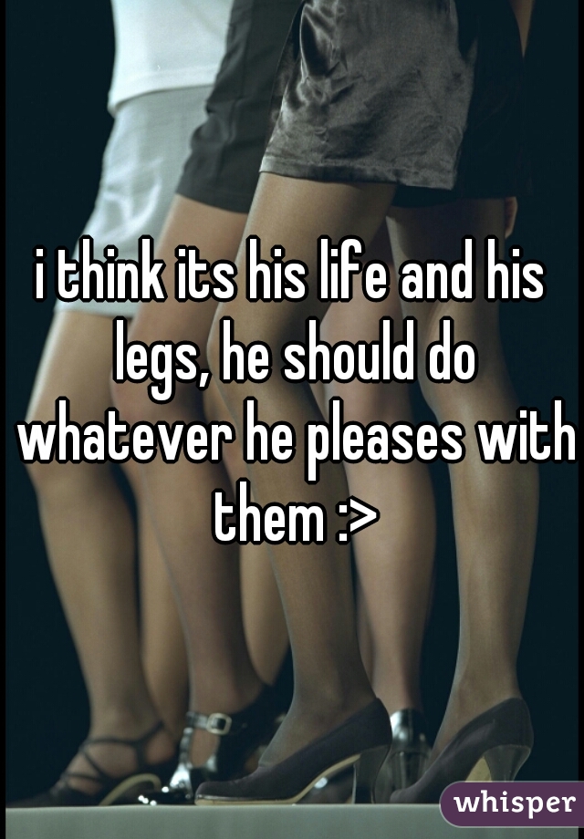 i think its his life and his legs, he should do whatever he pleases with them :>
