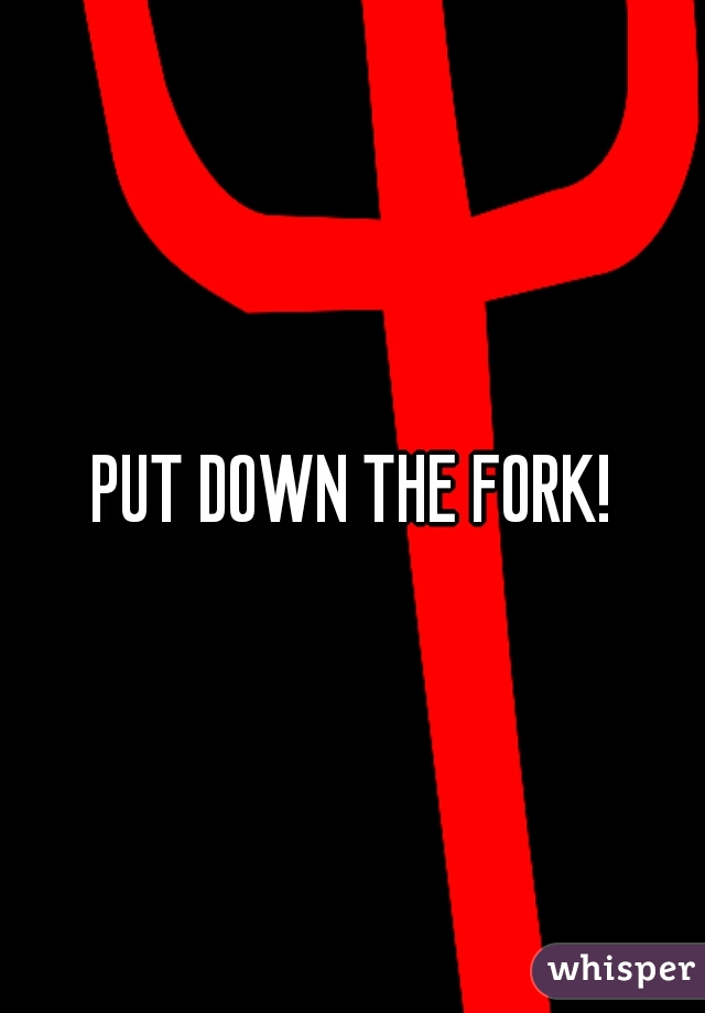 PUT DOWN THE FORK!