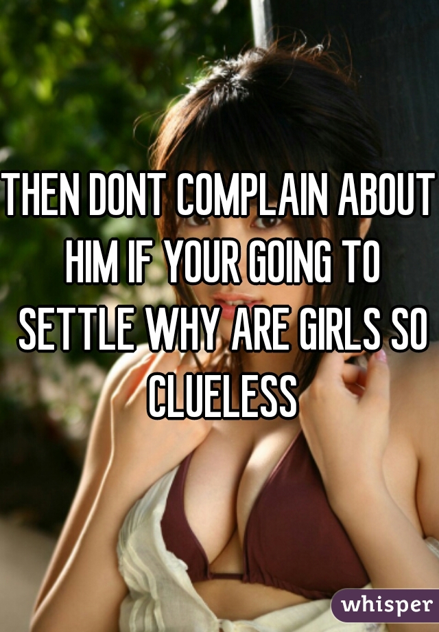 THEN DONT COMPLAIN ABOUT HIM IF YOUR GOING TO SETTLE WHY ARE GIRLS SO CLUELESS