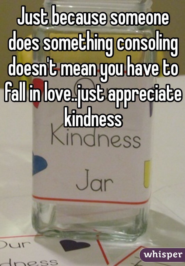 Just because someone does something consoling doesn't mean you have to fall in love..just appreciate kindness 