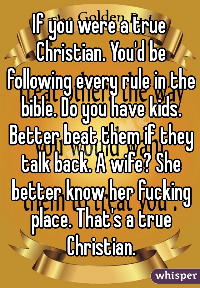 If you were a true Christian. You'd be following every rule in the bible. Do you have kids. Better beat them if they talk back. A wife? She better know her fucking place. That's a true Christian.