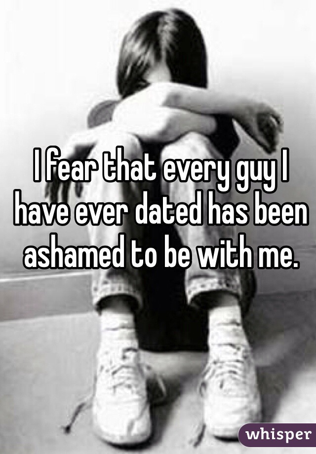 I fear that every guy I have ever dated has been ashamed to be with me.