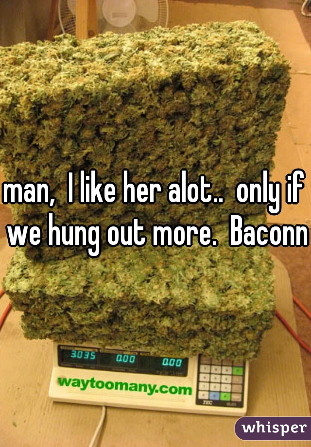 man,  I like her alot..  only if we hung out more.  Baconn