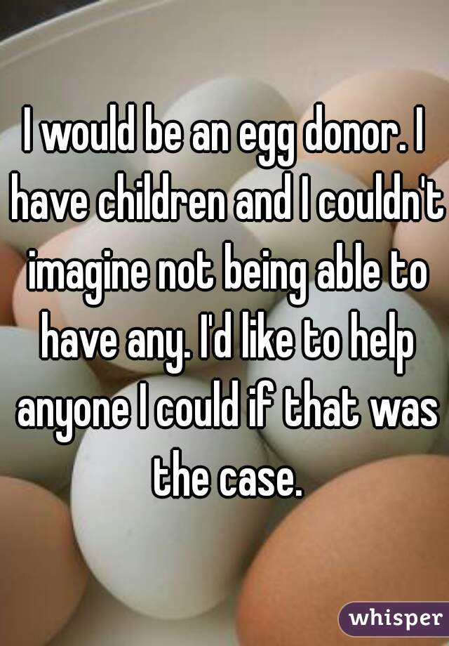 I would be an egg donor. I have children and I couldn't imagine not being able to have any. I'd like to help anyone I could if that was the case.
