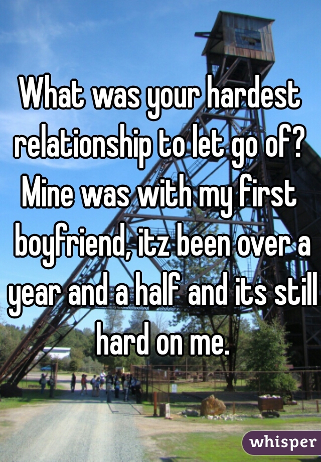 What was your hardest relationship to let go of? 
Mine was with my first boyfriend, itz been over a year and a half and its still hard on me.