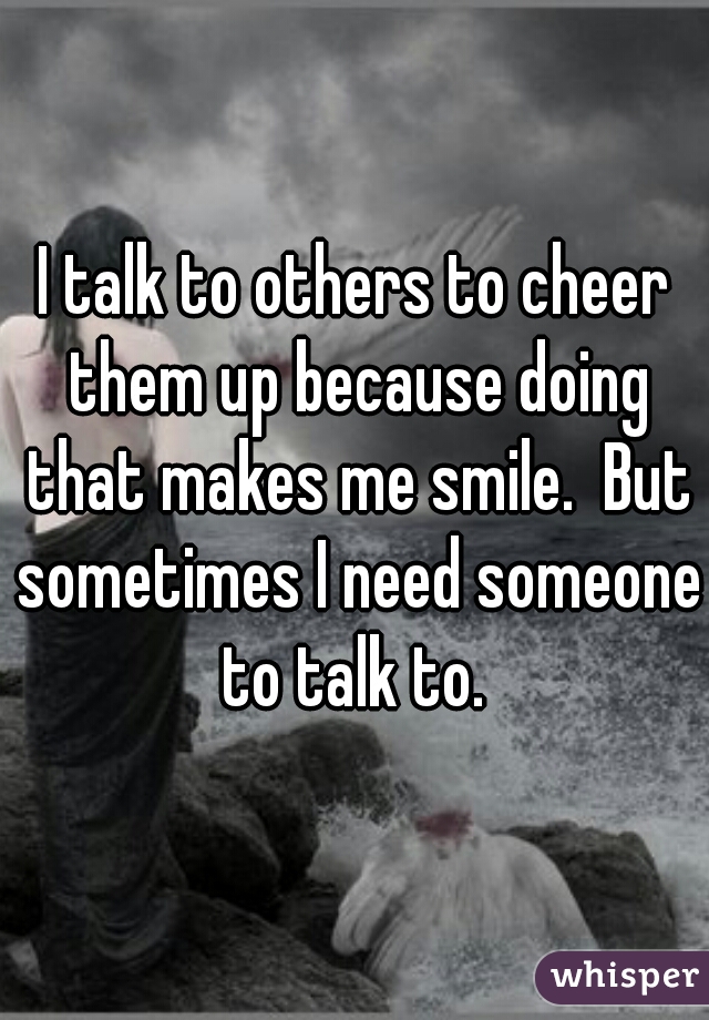 I talk to others to cheer them up because doing that makes me smile.  But sometimes I need someone to talk to. 